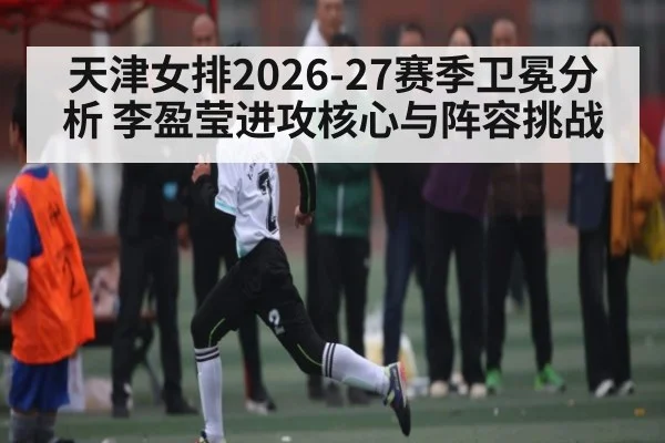 天津女排2026-27赛季卫冕分析 李盈莹进攻核心与阵容挑战